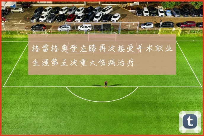 格雷格奥登左膝再次接受手术职业生涯第五次重大伤病治疗