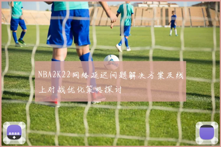 NBA2K22网络延迟问题解决方案及线上对战优化策略探讨