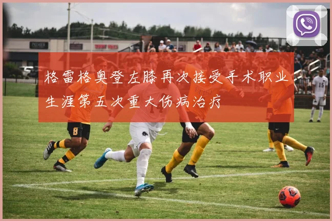 格雷格奥登左膝再次接受手术职业生涯第五次重大伤病治疗