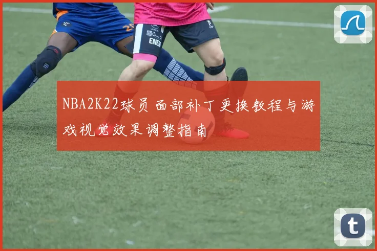 NBA2K22球员面部补丁更换教程与游戏视觉效果调整指南