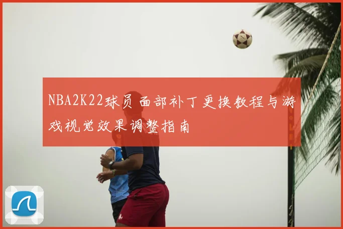 NBA2K22球员面部补丁更换教程与游戏视觉效果调整指南