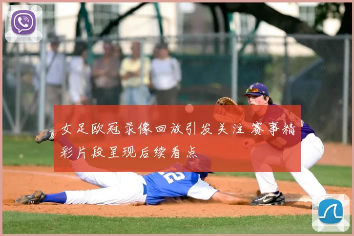 女足欧冠录像回放引发关注 赛事精彩片段呈现后续看点