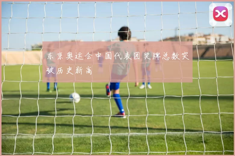 东京奥运会中国代表团奖牌总数突破历史新高