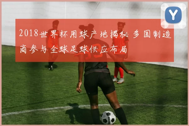 2018世界杯用球产地揭秘 多国制造商参与全球足球供应布局