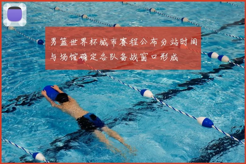 男篮世界杯城市赛程公布分站时间与场馆确定各队备战窗口形成