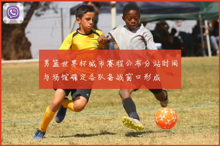 男篮世界杯城市赛程公布分站时间与场馆确定各队备战窗口形成