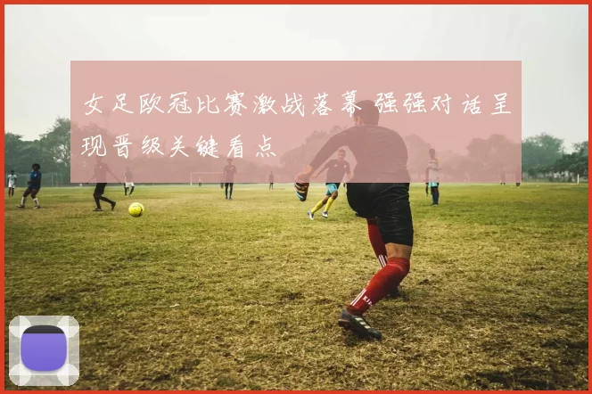 女足欧冠比赛激战落幕 强强对话呈现晋级关键看点