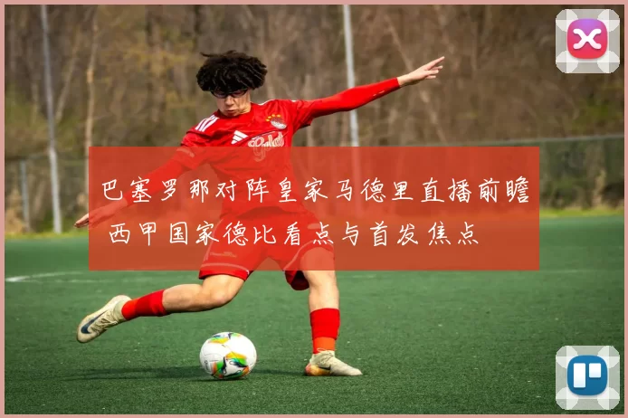 巴塞罗那对阵皇家马德里直播前瞻 西甲国家德比看点与首发焦点