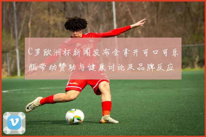 C罗欧洲杯新闻发布会拿开可口可乐瓶带动赞助与健康讨论及品牌反应