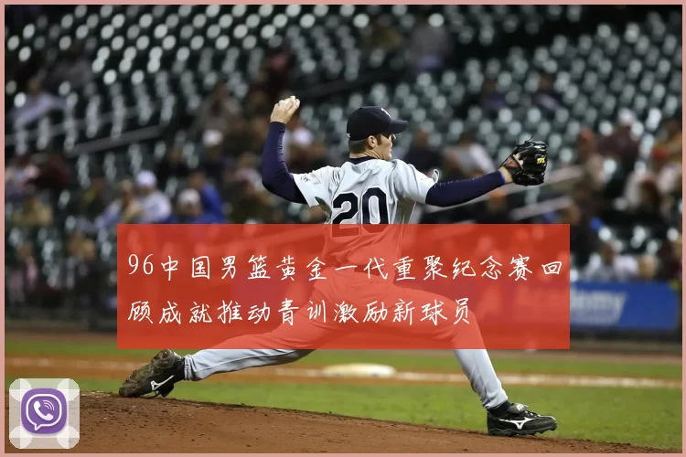 96中国男篮黄金一代重聚纪念赛回顾成就推动青训激励新球员