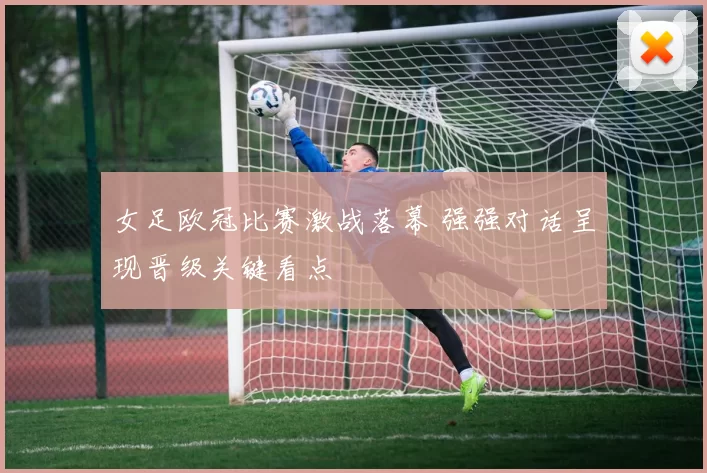 女足欧冠比赛激战落幕 强强对话呈现晋级关键看点