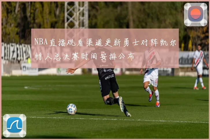 NBA直播观看渠道更新勇士对阵凯尔特人总决赛时间安排公布