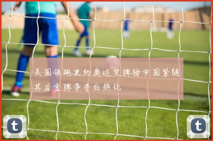 美国领跑里约奥运奖牌榜中国紧随其后金牌争夺白热化