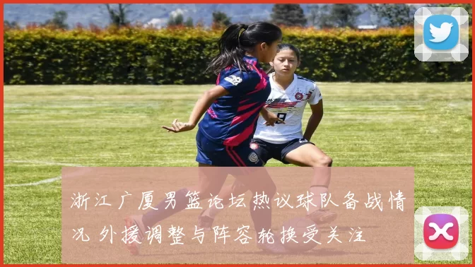 浙江广厦男篮论坛热议球队备战情况 外援调整与阵容轮换受关注