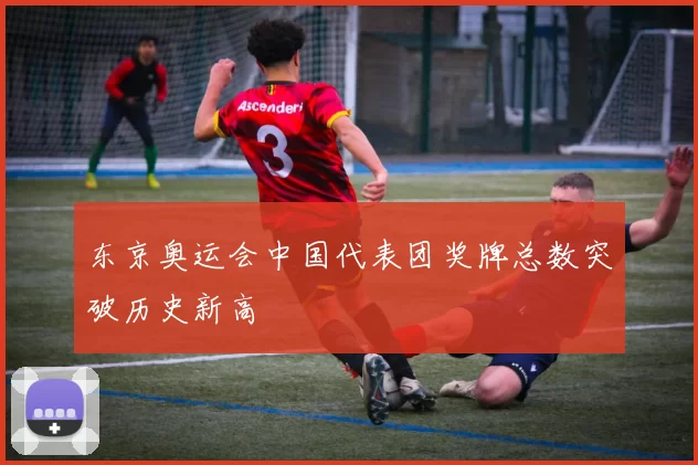 东京奥运会中国代表团奖牌总数突破历史新高