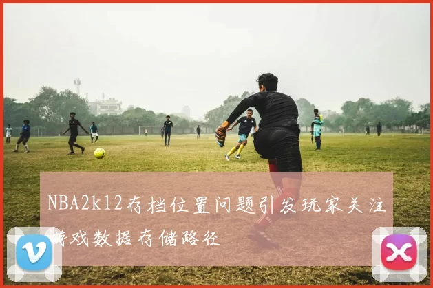 NBA2k12存档位置问题引发玩家关注游戏数据存储路径