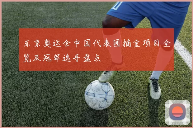 东京奥运会中国代表团摘金项目全览及冠军选手盘点