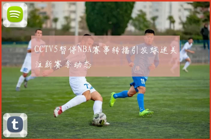 CCTV5暂停NBA赛事转播引发球迷关注新赛季动态