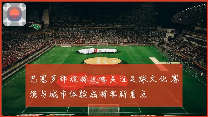 巴塞罗那旅游攻略关注足球文化 赛场与城市体验成游客新看点