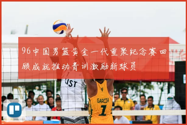 96中国男篮黄金一代重聚纪念赛回顾成就推动青训激励新球员